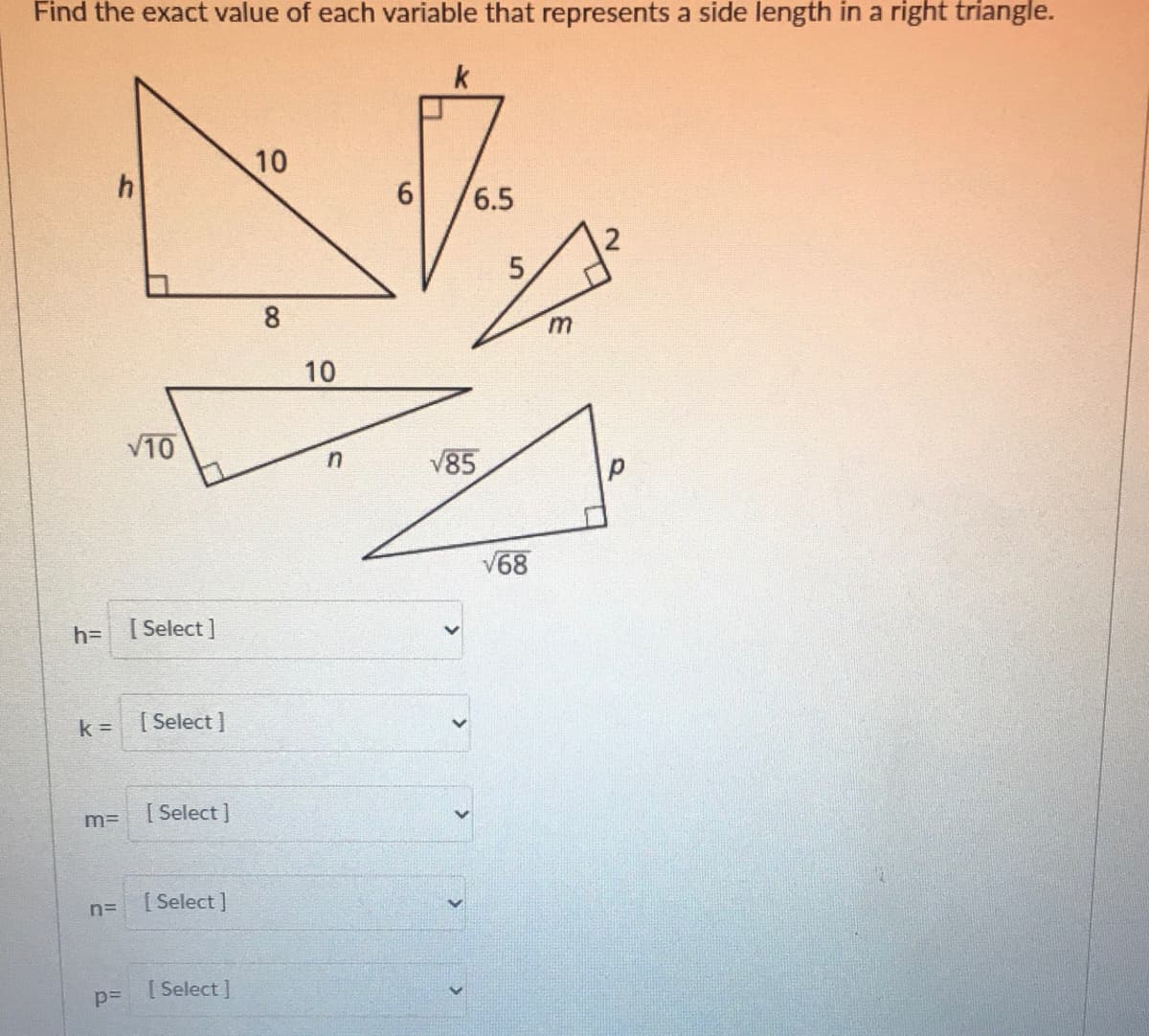 Find the exact value of each variable that represents a side length in a right triangle.
k
10
6
6.5
8.
m.
10
V10
V85
V68
h= [Select]
k =
[ Select ]
[ Select ]
m=
[ Select ]
n=
[Select I
p=
