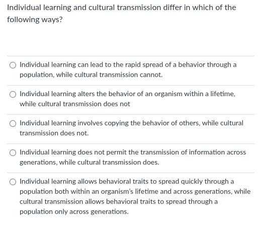 Individual learning and cultural transmission differ in which of the
following ways?
Individual learning can lead to the rapid spread of a behavior through a
population, while cultural transmission cannot.
Individual learning alters the behavior of an organism within a lifetime,
while cultural transmission does not
Individual learning involves copying the behavior of others, while cultural
transmission does not.
Individual learning does not permit the transmission of information across
generations, while cultural transmission does.
Individual learning allows behavioral traits to spread quickly through a
population both within an organism's lifetime and across generations, while
cultural transmission allows behavioral traits to spread through a
population only across generations.
