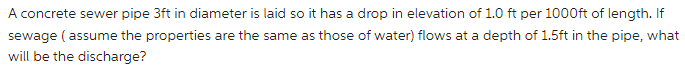 A concrete sewer pipe 3ft in diameter is laid so it has a drop in elevation of 1.0 ft per 1000ft of length. If
sewage ( assume the properties are the same as those of water) flows at a depth of 1.5ft in the pipe, what
will be the discharge?
