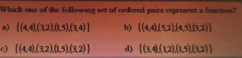 Which one of the following set of ordered pairs represent a function?
a) (4.4).(3,2).(15).(3.4)}
b) {(4.4)(52)(45).(32)|
)(4.4).(3.2).(15).(3.,2)}
d) {(3.4.(12).(15)(32)}
