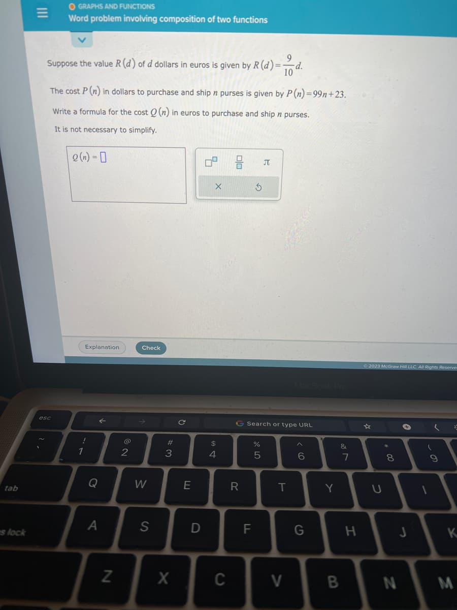 tab
es lock
|||
O GRAPHS AND FUNCTIONS
Word problem involving composition of two functions
9
Suppose the value R (d) of d dollars in euros is given by R (d)=· -d.
10
The cost P (n) in dollars to purchase and ship n purses is given by P (n)=99n+23.
Write a formula for the cost Q (n) in euros to purchase and ship n purses.
It is not necessary to simplify.
esc
Q(n) = 0
Explanation
!
1
Q
↑
A
N
2
Check
W
S
#
3
X
C
E
D
5
X
69 +
$
4
C
ala
R
S
G Search or type URL
F
%
8 LO
J
5
T
V
6
G
Y
&
B
7
H
© 2023 McGraw Hill LLC. All Rights Reserve
U
00
8
N
J
1
9
=
K
M