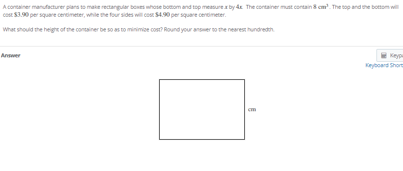 A container manufacturer plans to make rectangular boxes whose bottom and top measure x by 4x. The container must contain 8 cm³. The top and the bottom will
cost $3.90 per square centimeter, while the four sides will cost $4.90 per square centimeter.
What should the height of the container be so as to minimize cost? Round your answer to the nearest hundredth.
Answer
Keypa
Keyboard Short
ст
