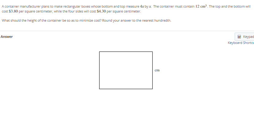 A container manufacturer plans to make rectangular boxes whose bottom and top measure 4x by x. The container must contain 12 cm³. The top and the bottom will
cost $3.80 per square centimeter, while the four sides will cost $4.30 per square centimeter.
What should the height of the container be so as to minimize cost? Round your answer to the nearest hundredth.
Answer
Keypad
Keyboard Shortcu
ст
