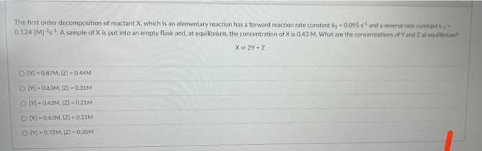 The first order decomposition of reactant X. which is an elementary reaction has a forward reaction rate constant ky - 0.095sand a reverse rate constant k
0.124 (M]s A sample of X is put into an empty flask and, at equilibrium, the concentration of X is 0.43 M, What are the concentrations of Y and Zat egulibrium
X 2Y+2
OM-087M, IzI - 0.44M
O M-06JM, (ZI-0.31M
OM-042M, ZI - 021M
OM-063M, ZI-0.21M
OM-0.72M, 2]- 0.35M
