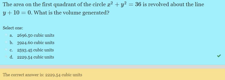 The area on the first quadrant of the circle x2 + y? = 36 is revolved about the line
y + 10 = 0. What is the volume generated?
Select one:
a. 2696.50 cubic units
b. 3924.60 cubic units
c. 2593.45 cubic units
d. 2229.54 cubic units
The correct answer is: 2229.54 cubic units
