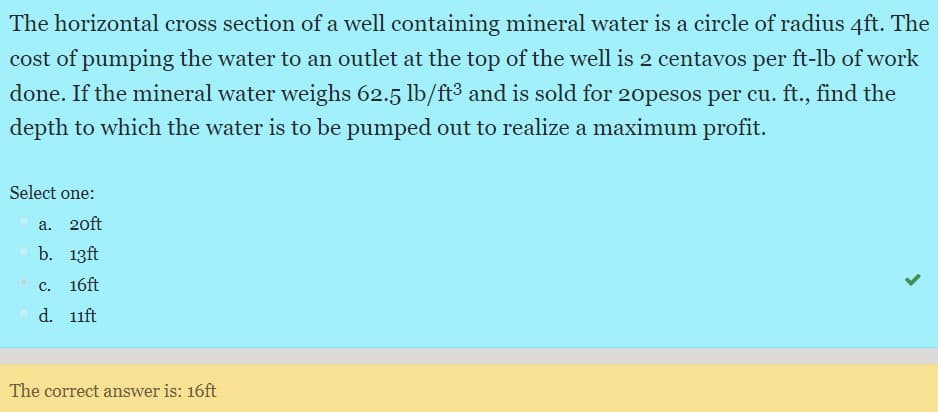 The horizontal cross section of a well containing mineral water is a circle of radius 4ft. The
cost of pumping the water to an outlet at the top of the well is 2 centavos per ft-lb of work
done. If the mineral water weighs 62.5 lb/ft3 and is sold for 20opesos per cu. ft., find the
depth to which the water is to be pumped out to realize a maximum profit.
Select one:
a.
20ft
b. 13ft
с.
16ft
Od. 11ft
The correct answer is: 16ft
