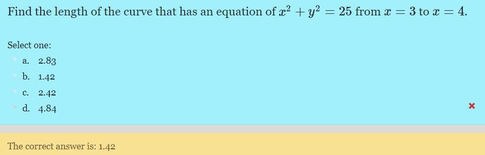 Find the length of the curve that has an equation of x2 + y? = 25 from x = 3 to x = 4.
Select one:
a. 2.83
b. 1.42
c. 2.42
d. 4.84
The correct answer is: 1.42
