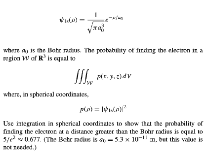 1
Vis(e) =
where ao is the Bohr radius. The probability of finding the electron in a
region W of R° is equal to
I P(x, y, z)dV
where, in spherical coordinates,
Use integration in spherical coordinates to show that the probability of
finding the electron at a distance greater than the Bohr radius is equal to
5/e? z 0.677. (The Bohr radius is ao = 5.3 x 10-11 m, but this value is
not needed.)
