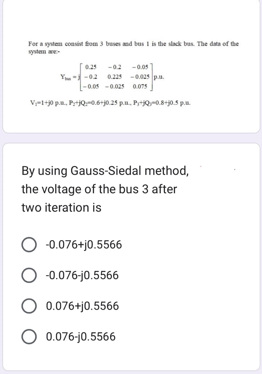 For a system consist from 3 buses and bus 1 is the slack bus. The data of the
system are:-
0.25
Ybus j -0.2
-0.2 -0.05
0.225 -0.025 p.u.
-0.05 -0.025 0.075
V₁=1+j0 p.u., P₂+jQ₂=0.6+j0.25 p.u., P3+jQ3=0.8+j0.5 p.u.
By using Gauss-Siedal method,
the voltage of the bus 3 after
two iteration is
-0.076+j0.5566
O -0.076-j0.5566
O 0.076+j0.5566
0.076-j0.5566