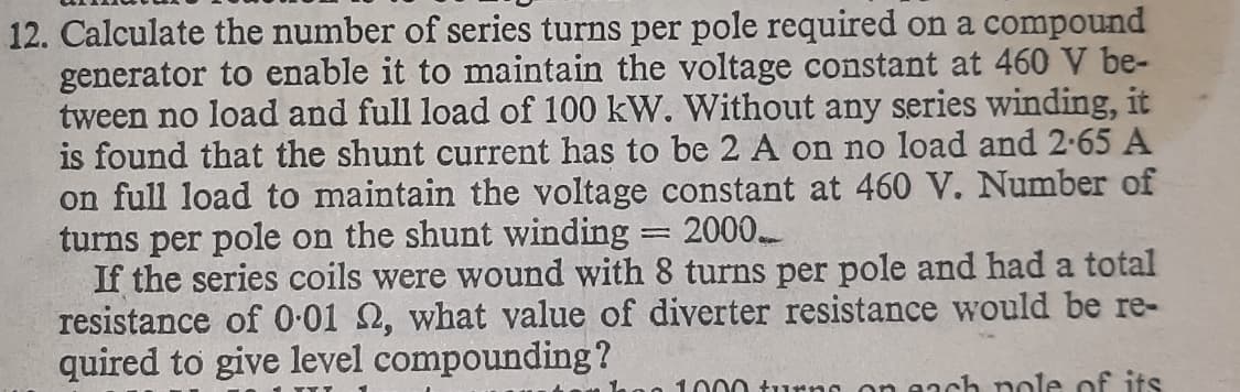 12. Calculate the number of series turns per pole required on a compound
generator to enable it to maintain the voltage constant at 460 V be-
tween no load and full load of 100 kW. Without any series winding, it
is found that the shunt current has to be 2 A on no load and 2-65 A
on full load to maintain the voltage constant at 460 V. Number of
turns per pole on the shunt winding
If the series coils were wound with 8 turns per pole and had a total
resistance of 0-01 2, what value of diverter resistance would be re-
quired to give level compounding?
2000
1000 turno on each nole of its
