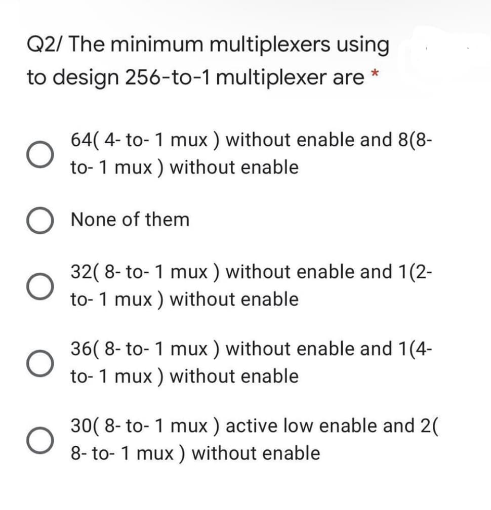 Q2/ The minimum multiplexers using
to design 256-to-1 multiplexer are
64( 4- to- 1 mux ) without enable and 8(8-
to- 1 mux ) without enable
O None of them
32( 8- to- 1 mux ) without enable and 1(2-
to- 1 mux ) without enable
36( 8- to- 1 mux ) without enable and 1(4-
to- 1 mux ) without enable
30( 8- to- 1 mux ) active low enable and 2(
8- to- 1 mux ) without enable
