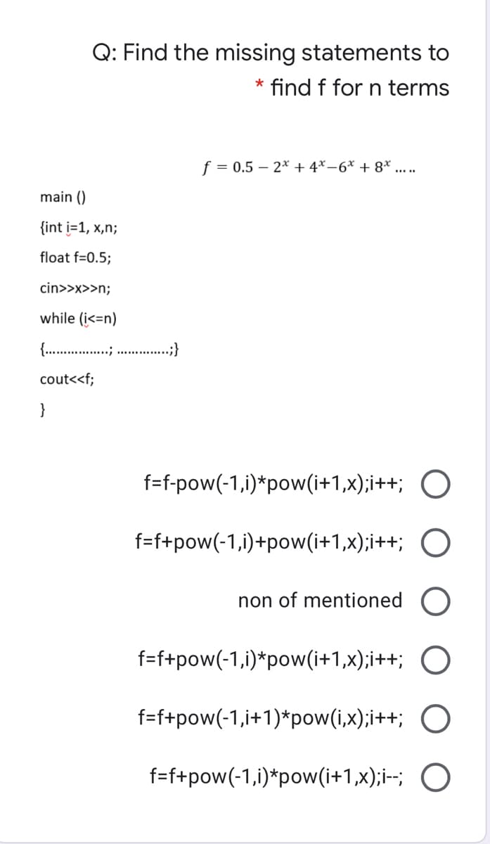 Q: Find the missing statements to
* find f for n terms
f = 0.5 – 2* + 4* –6* + 8* ....
main ()
{int i=1, x,n;
float f=0.5;
cin>>x>>n;
while (i<=n)
{. .;}
cout<<f;
}
f=f-pow(-1,i)*pow(i+1,x);i++; O
f=f+pow(-1,i)+pow(i+1,x);i++; O
non of mentioned
f=f+pow(-1,i)*pow(i+1,x);i++; O
f=f+pow(-1,i+1)*pow(i,x);i++; O
f=f+pow(-1,i)*pow(i+1,x);i-; O
