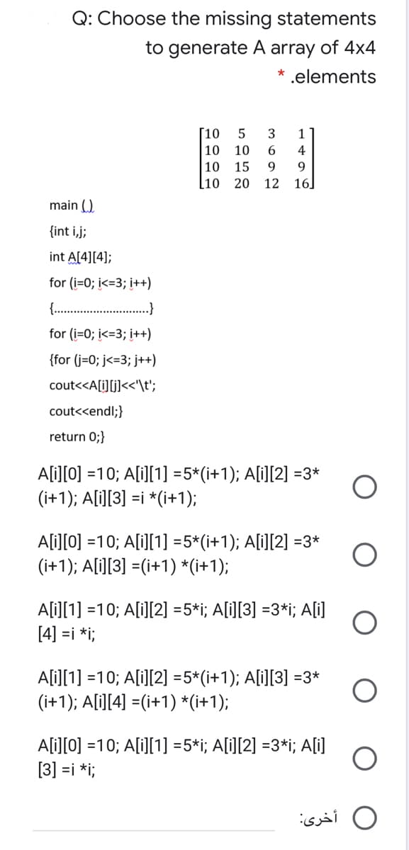 Q: Choose the missing statements
to generate A array of 4x4
.elements
Г10
3
1
10
10
6
4
10
[10
15
9.
9
20
12
16]
main ()
{int i,j;
int A[4][4];
for (i=0; i<=3; i++)
{..
.}
for (i=0; i<=3; i++)
{for (j=0; j<=3; j++)
cout<<A[i][j]<<'\t';
cout<<endl;}
return 0;}
A[i][0] =10; A[i][1] =5*(i+1); A[i][2] =3*
(i+1); A[i][3] =i *(i+1);
Ali][0] =10; A[i][1] =5*(i+1); A[i][2] =3*
(i+1); A[i][3] =(i+1) *(i+1);
A[i][1] =10; A[i][2] =5*i; A[i][3] =3*i; A[i]
[4] =i *i;
Ali][1] =10; A[i][2] =5*(i+1); A[i][3] =3*
(i+1); A[i][4] =(i+1) *(i+1);
Ali][0] =10; A[i][1] =5*i; A[i][2] =3*i; A[i]
[3] =i *i;
O أخرى:
