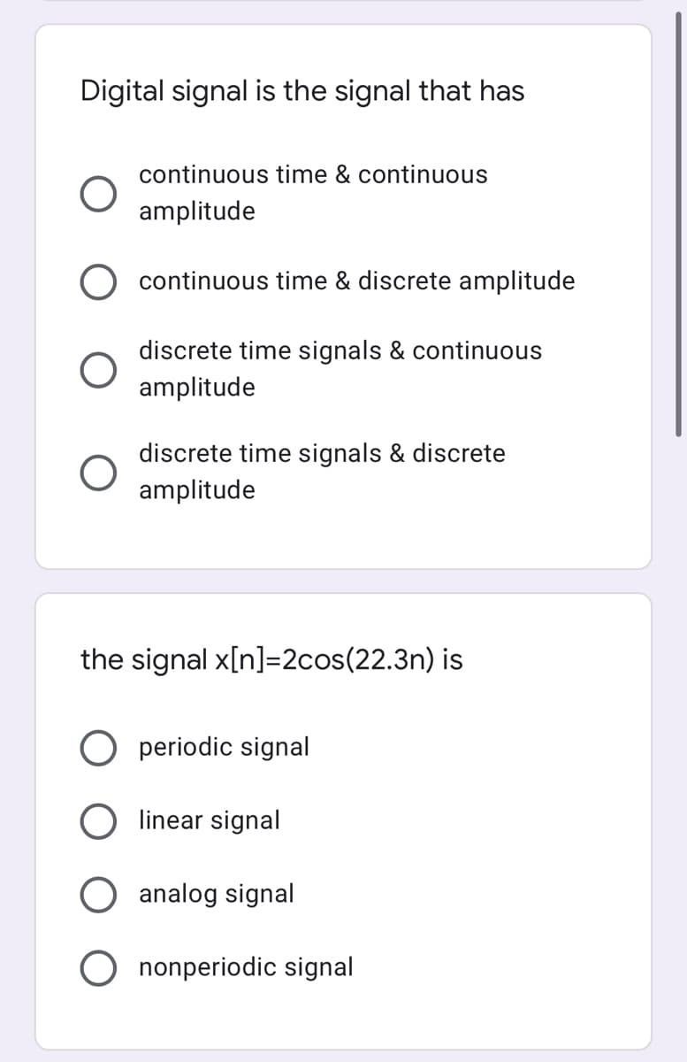 Digital signal is the signal that has
continuous time & continuous
amplitude
continuous time & discrete amplitude
discrete time signals & continuous
amplitude
discrete time signals & discrete
amplitude
the signal x[n]=2cos(22.3n) is
periodic signal
linear signal
analog signal
O nonperiodic signal
