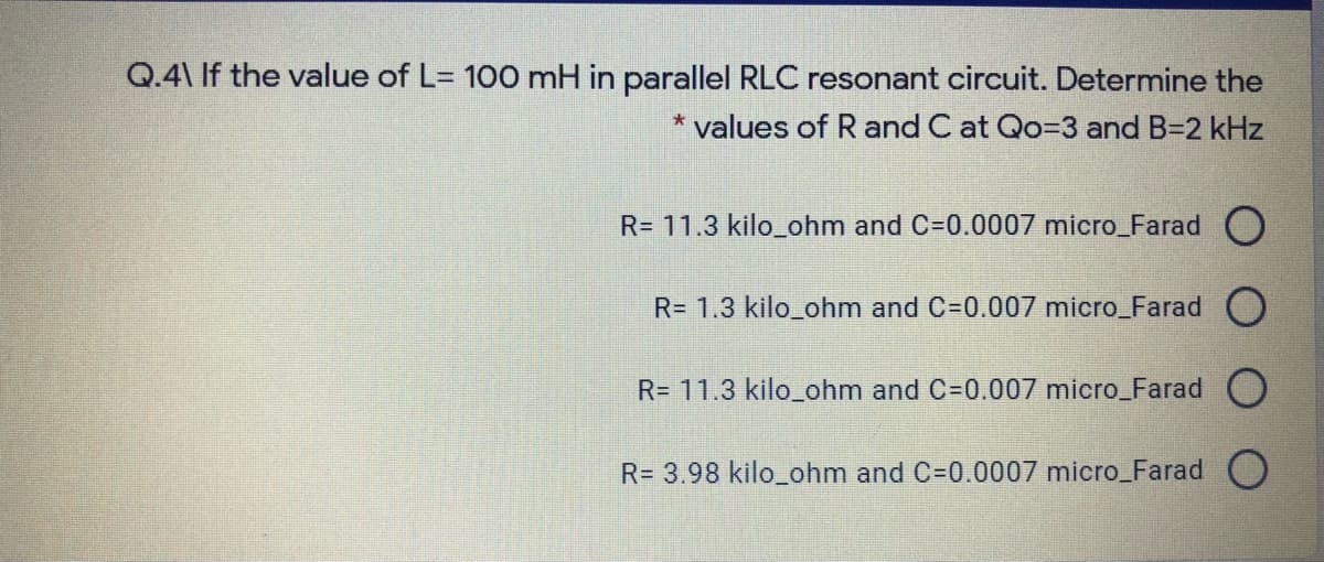 Q.4\ If the value of L= 100 mH in parallel RLC resonant circuit. Determine the
* values of R and C at Qo=3 and B=2 kHz
R= 11.3 kilo_ohm and C=0.0007 micro_Farad O
R= 1.3 kilo_ohm and C=0.007 micro_Farad O
R= 11.3 kilo_ohm and C=0.007 micro_Farad O
R= 3.98 kilo_ohm and C=0.0007 micro_Farad O
