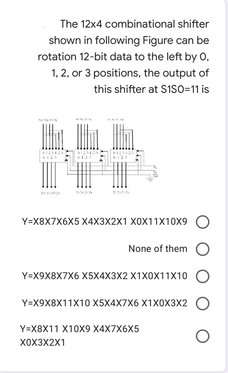 The 12x4 combinational shifter
shown in following Figure can be
rotation 12-bit data to the left by 0,
1, 2, or 3 positions, the output of
this shifter at S1SO=11 is
0123-1-2-3
0123-1-2-3
0123
0123-1-2-3
0123
0123
OF
y» ye ys ya
ys ya yı yo
Y=X8X7X6X5 X4X3X2X1 X0X11X10X9 (O
None of them O
Ү-X9X8X7X6 X5X4X3X2 X1ХОX11X10
Y-X9X8X11X10 X5X4X7X6 X1ХОXЗX2
Y=X8X11 X10X9 X4X7X6X5
хохзX2X1
