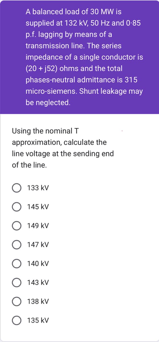 A balanced load of 30 MW is
supplied at 132 kV, 50 Hz and 0.85
p.f. lagging by means of a
transmission line. The series
impedance of a single conductor is
(20+ j52) ohms and the total
phases-neutral admittance is 315
micro-siemens. Shunt leakage may
be neglected.
Using the nominal T
approximation, calculate the
line voltage at the sending end
of the line.
133 kV
145 kV
149 KV
147 kV
140 kV
143 kV
138 kV
135 kV