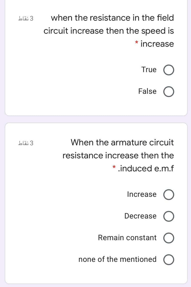 3 نقاط
when the resistance in the field
circuit increase then the speed is
* increase
True O
False O
3 نقاط
When the armature circuit
resistance increase then the
* .induced e.m.f
Increase
Decrease
Remain constant
none of the mentioned O
