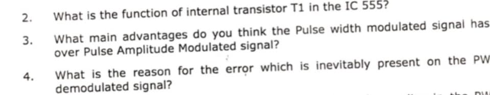 2.
What is the function of internal transistor T1 in the IC 555?
What main advantages do you think the Pulse width modulated signal has
over Pulse Amplitude Modulated signal?
3.
What is the reason for the error which is inevitably present on the PW
demodulated signal?
4.
