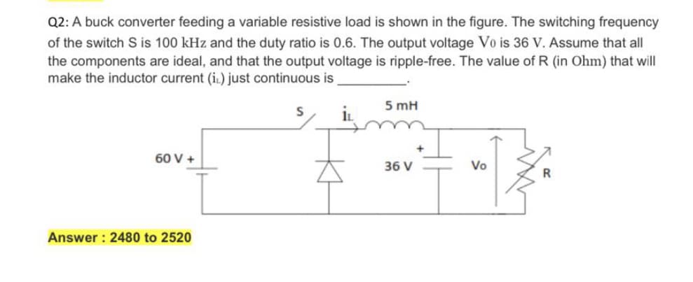 Q2: A buck converter feeding a variable resistive load is shown in the figure. The switching frequency
of the switch S is 100 kHz and the duty ratio is 0.6. The output voltage Vo is 36 V. Assume that all
the components are ideal, and that the output voltage is ripple-free. The value of R (in Ohm) that will
make the inductor current (i.) just continuous is
5 mH
in
60 V +
36 V
Vo
R
Answer : 2480 to 2520
