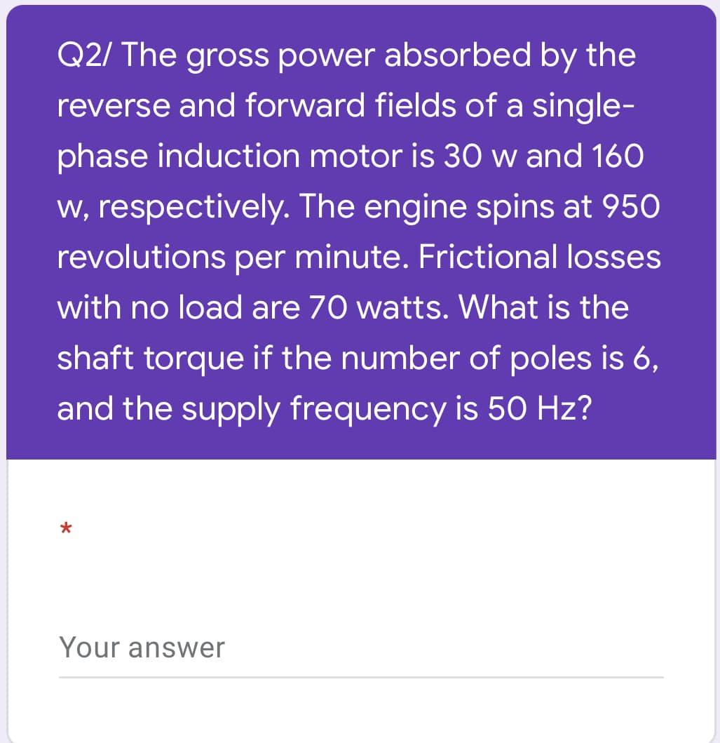 Q2/ The gross power absorbed by the
reverse and forward fields of a single-
phase induction motor is 30 w and 160
w, respectively. The engine spins at 950
revolutions per minute. Frictional losses
with no load are 70 watts. What is the
shaft torque if the number of poles is 6,
and the supply frequency is 50 Hz?
Your answer
