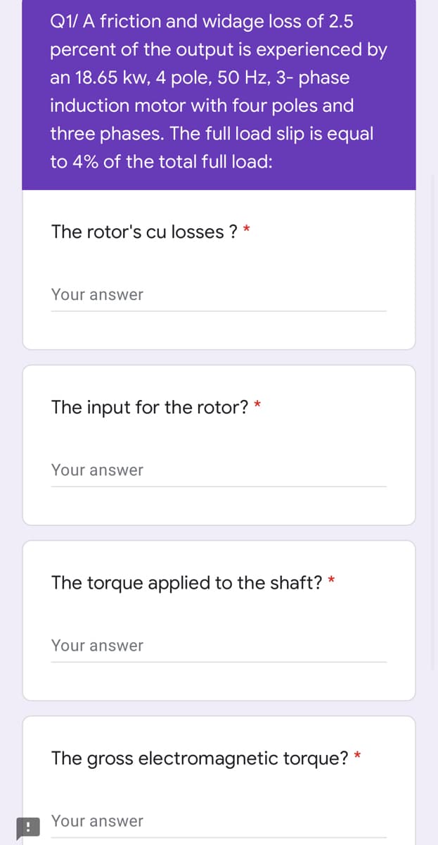 Q1/ A friction and widage loss of 2.5
percent of the output is experienced by
an 18.65 kw, 4 pole, 50 Hz, 3- phase
induction motor with four poles and
three phases. The full load slip is equal
to 4% of the total full load:
The rotor's cu losses ? *
Your answer
The input for the rotor? *
Your answer
The torque applied to the shaft? *
Your answer
The gross electromagnetic torque? *
Your answer
