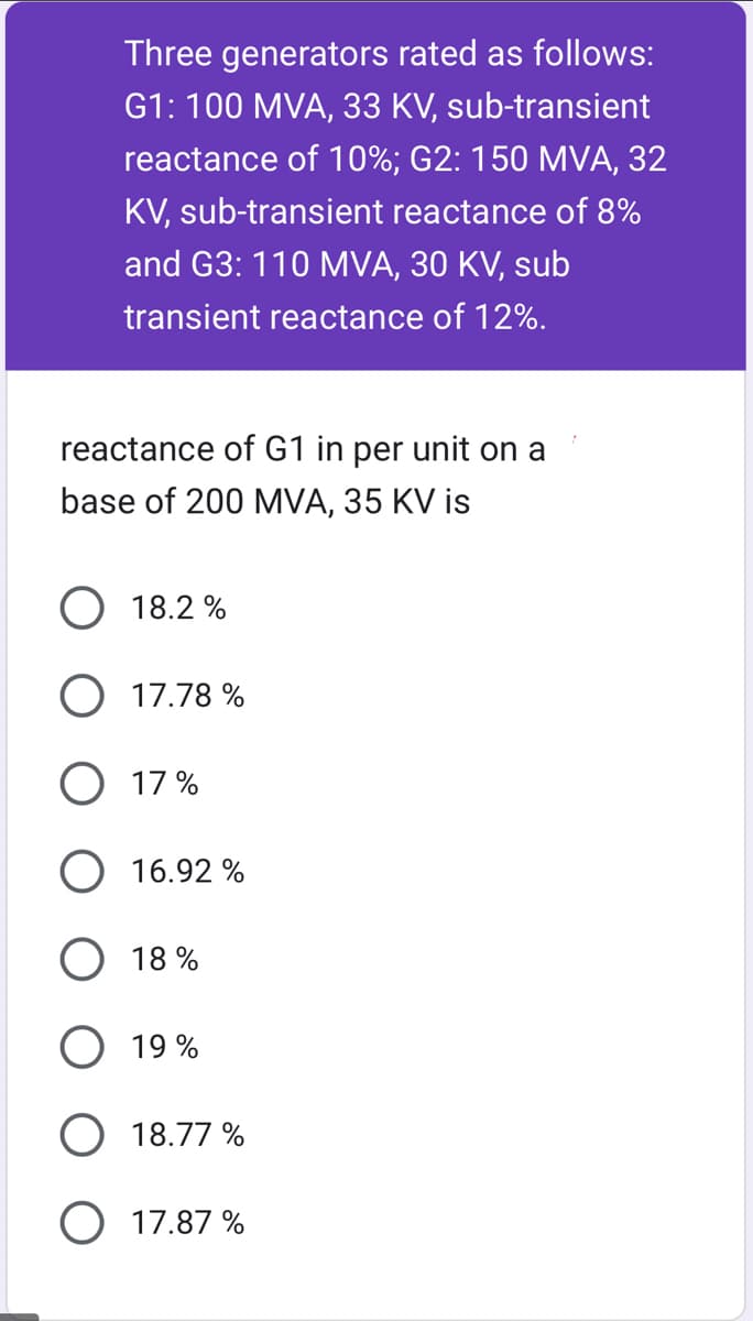 Three generators rated as follows:
G1: 100 MVA, 33 KV, sub-transient
reactance of 10%; G2: 150 MVA, 32
KV, sub-transient reactance of 8%
and G3: 110 MVA, 30 KV, sub
transient reactance of 12%.
reactance of G1 in per unit on a
base of 200 MVA, 35 KV is
O 18.2%
O 17.78%
O 17%
O 16.92%
O 18%
19%
O 18.77 %
O 17.87%