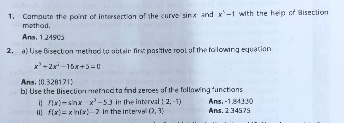 1. Compute the point of intersection of the curve sinx and x-1 with the help of Bisection
method.
Ans. 1.24905
2.
a) Use Bisection method to obtain first positive root of the following equation
x³ +2x? -16x+5=0
Ans. (0.328171)
b) Use the Bisection method to find zeroes of the following functions
i) f(x)=sinx-x³ - 5.3 in the interval (-2, -1)
ii) f(x)=xIn(x)-2 in the interval (2, 3)
Ans. -1.84330
Ans. 2.34575
