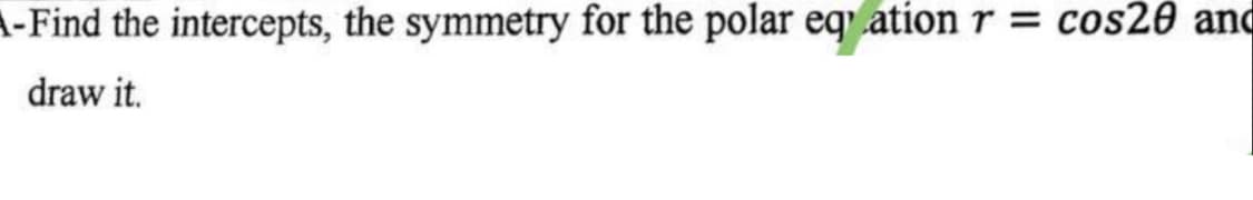 A-Find the intercepts, the symmetry for the polar eqration r = cos20 and
draw it.