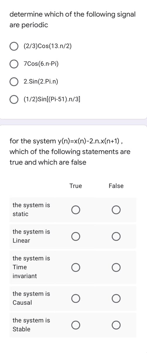 determine which of the following signal
are periodic
(2/3)Cos(13.n/2)
7Cos(6.n-Pi)
2.Sin(2.Pi.n)
O (1/2)Sin[(Pi-51).n/3]
for the system y(n)=x(n)-2.n.x(n+1),
which of the following statements are
true and which are false
True
False
the system is
static
the system is
Linear
the system is
Time
invariant
the system is
Causal
the system is
Stable
