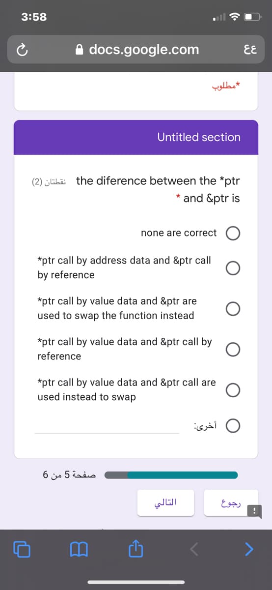 3:58
A docs.google.com
EE
مطلوب
Untitled section
(2) Ghi the diference between the *ptr
* and &ptr is
none are correct (O
*ptr call by address data and &ptr call
by reference
*ptr call by value data and &ptr are
used to swap the function instead
*ptr call by value data and &ptr call by
reference
*ptr call by value data and &ptr call are
used instead to swap
أخرى
صفحة 5 من 6
التالي
رجوع
