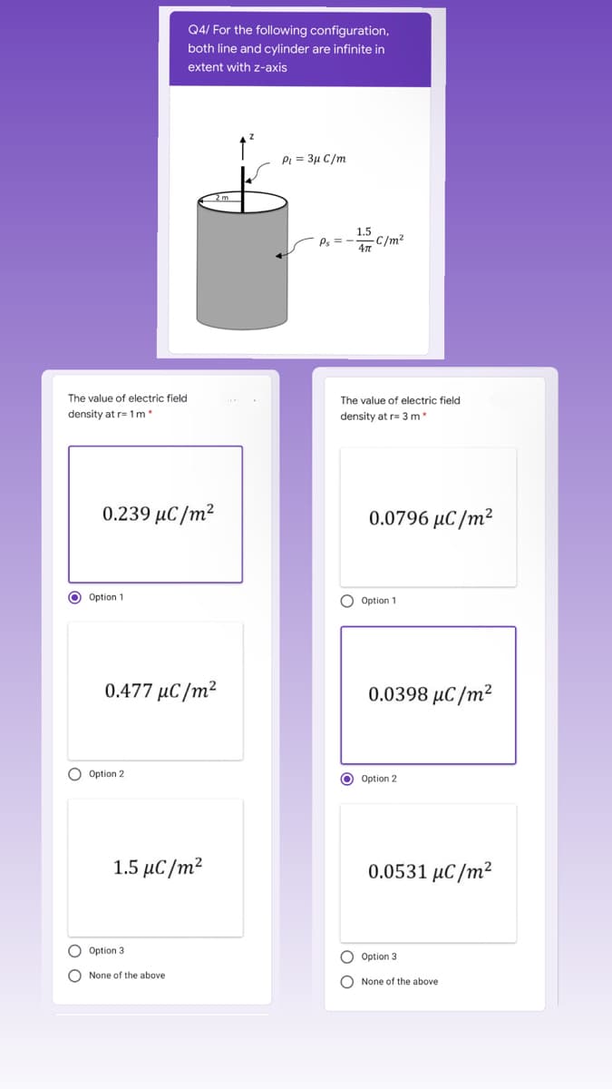 Q4/ For the following configuration,
both line and cylinder are infinite in
extent with z-axis
PI = 3µ C/m
1.5
-C/m²
Ps =
The value of electric field
The value of electric field
density at r= 1m*
density at r= 3 m
0.239 μC/m
0.0796 μC/m2
O Option 1
O Option 1
0.477 μC/m
0.0398 μC/m?
O Option 2
O Option 2
1.5 μC/m
0.0531 µC/m²
Option 3
O Option 3
O None of the above
O None of the above
