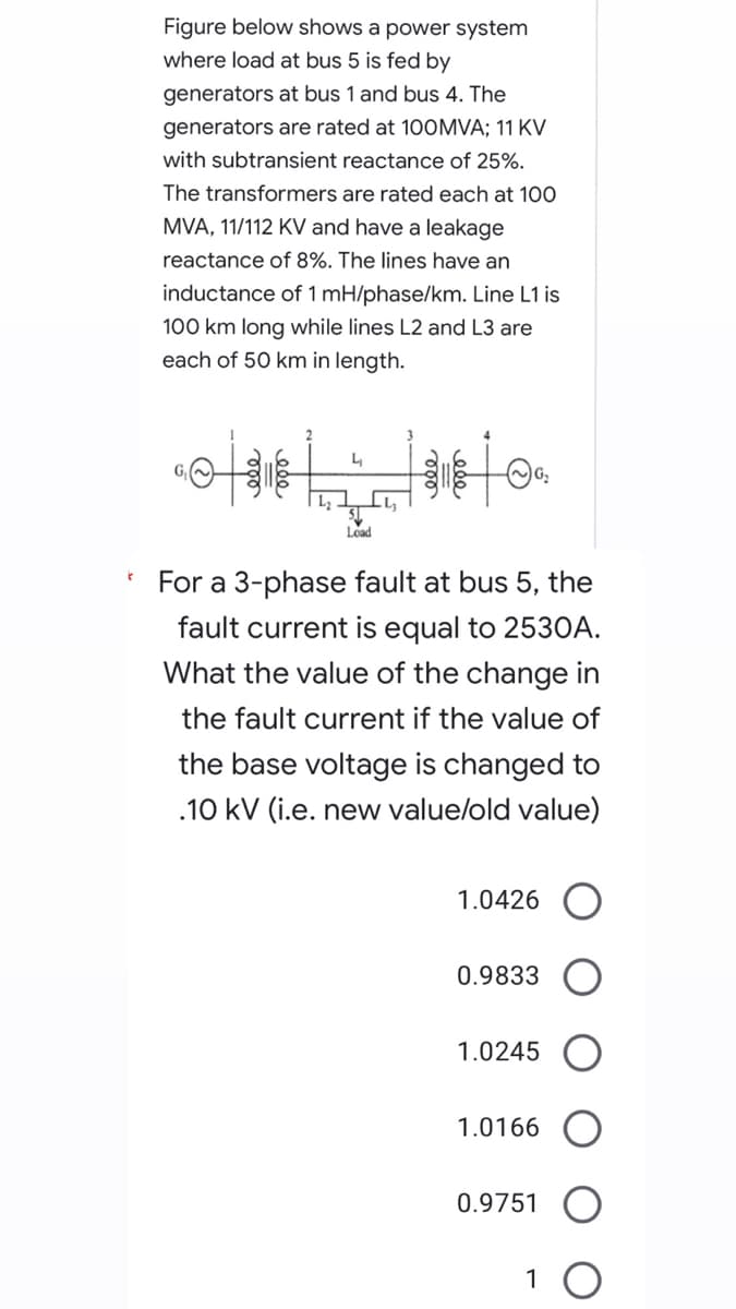 t
Figure below shows a power system
where load at bus 5 is fed by
generators at bus 1 and bus 4. The
generators are rated at 100MVA; 11 KV
with subtransient reactance of 25%.
The transformers are rated each 100
MVA, 11/112 KV and have a leakage
reactance of 8%. The lines have an
inductance of 1 mH/phase/km. Line L1 is
100 km long while lines L2 and L3 are
each of 50 km in length.
Load
For a 3-phase fault at bus 5, the
fault current is equal to 2530A.
What the value of the change in
the fault current if the value of
the base voltage is changed to
.10 kV (i.e. new value/old value)
1.0426
0.9833
1.0245
1.0166
0.9751
1