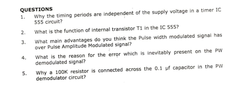 QUESTIONS
Why the timing periods are independent of the supply voltage in a timer IC
555 circuit?
1.
What is the function of internal transistor T1 in the IC 555?
2.
What main advantages do you think the Pulse width modulated signal has
over Pulse Amplitude Modulated signal?
3.
What is the reason for the error which is inevitably present on the PW
demodulated signal?
4.
Why a 100K resistor is connected across the 0.1 µf capacitor in the PW
demodulator circuit?
5.
