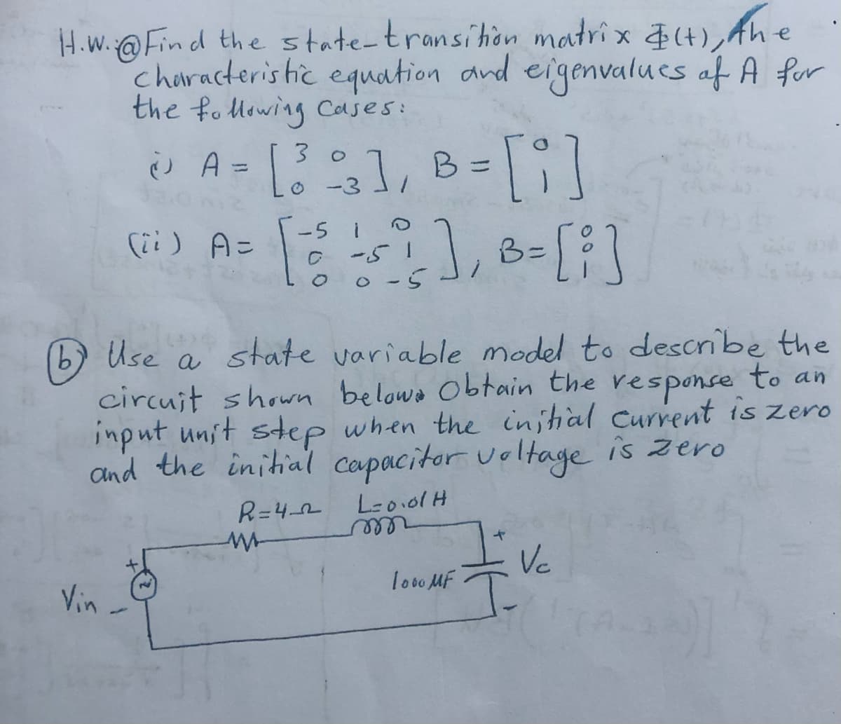 H.W.@Find the state-transition matrix &(t), Ahe
Characteristic equation and eigenvalues of A for
the following cases:
30
@ A = [ 33 ], B = [i]
-3
(ii) A=
], B = [i]
Vin
-5 1
C
-5
00-5
b)
b Use a state variable model to describe the
circuit shown belowe obtain the response to an
input unit step when the initial current is zero
and the initial capacitor voltage is zero
R=4_2 L=0.01 H
w
m
1000 MF
Vc
T.