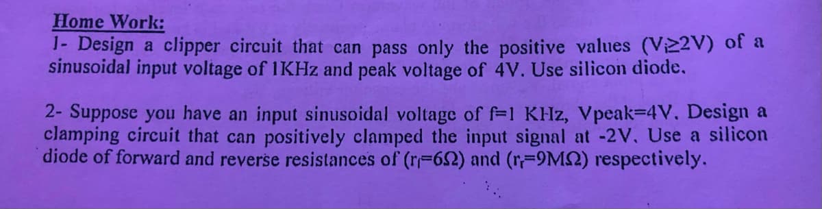 Home Work:
1- Design a clipper circuit that can pass only the positive values (V22V) of a
sinusoidal input voltage of 1KHZ and peak voltage of 4V. Use silicon diode.
2- Suppose you have an input sinusoidal voltage of f=1 KHz, Vpeak-4V. Design a
clamping circuit that can positively clamped the input signal at -2V. Use a silicon
diode of forward and reverse resistances of (r-62) and (r-9MS2) respectively.
