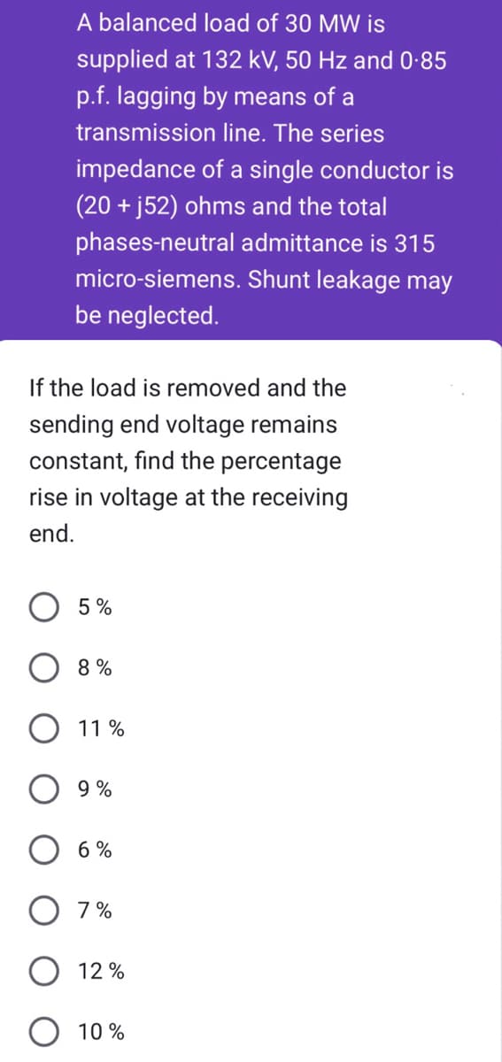 A balanced load of 30 MW is
supplied at 132 kV, 50 Hz and 0.85
p.f. lagging by means of a
transmission line. The series
impedance of a single conductor is
(20+ j52) ohms and the total
phases-neutral admittance is 315
micro-siemens. Shunt leakage may
be neglected.
If the load is removed and the
sending end voltage remains
constant, find the percentage
rise in voltage at the receiving
end.
5%
8%
11%
9%
6%
7%
12%
10%