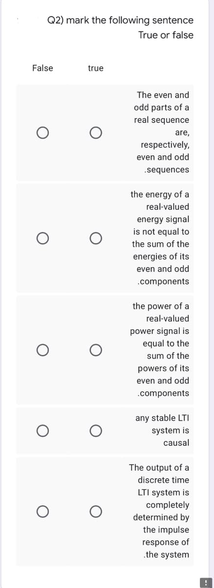 Q2) mark the following sentence
True or false
False
true
The even and
odd parts of a
real sequence
are,
respectively,
even and odd
.sequences
the energy of a
real-valued
energy signal
is not equal to
the sum of the
energies of its
even and odd
.components
the power of a
real-valued
power signal is
equal to the
sum of the
powers of its
even and odd
.components
any stable LTI
system is
causal
The output of a
discrete time
LTI system is
completely
determined by
the impulse
response of
.the system
O
O
O
O
!