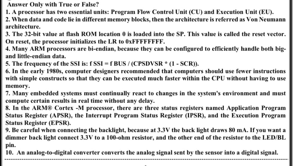 Answer Only with True or False?
1. A processor has two essential units: Program Flow Control Unit (CU) and Execution Unit (EU).
2. When data and code lie in different memory blocks, then the architecture is referred as Von Neumann
architecture.
3. The 32-bit value at flash ROM location 0 is loaded into the SP. This value is called the reset vector.
On reset, the processor initializes the LR to 0xFFFFFFFF.
4. Many ARM processors are bi-endian, because they can be configured to efficiently handle both big-
and little-endian data.
5. The frequency of the SSI is: f SSI = f BUS / (CPSDVSR * (1 - SCR)).
6. In the early 1980s, computer designers recommended that computers should use fewer instructions
with simple constructs so that they can be executed much faster within the CPU without having to use
memory.
7. Many embedded systems must continually react to changes in the system's environment and must
compute certain results in real time without any delay.
8. In the ARM® Cortex -M processor, there are three status registers named Application Program
Status Register (APSR), the Interrupt Program Status Register (IPSR), and the Execution Program
Status Register (EPSR).
9. Be careful when connecting the backlight, because at 3.3V the back light draws 80 mA. If you want a
dimmer back light connect 3.3V to a 100-ohm resistor, and the other end of the resistor to the LED/BL
pin.
10. An analog-to-digital converter converts the analog signal sent by the sensor into a digital signal.