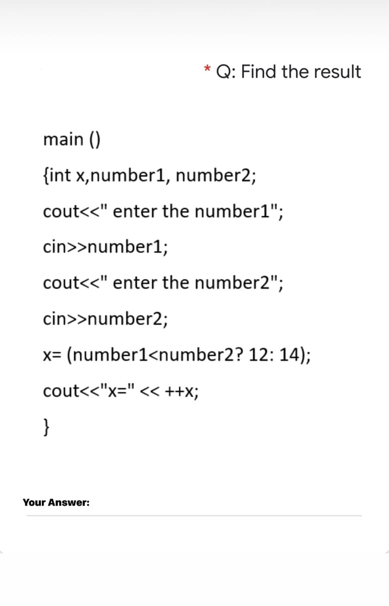 * Q: Find the result
main ()
{int x,number1, number2;
cout<<" enter the number1";
cin>>number1;
cout<<" enter the number2";
cin>>number2;
x= (number1<number2? 12: 14);
cout<<"x=" << ++x;
}
Your Answer:
