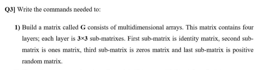 Q3] Write the commands needed to:
1) Build a matrix called G consists of multidimensional arrays. This matrix contains four
layers; each layer is 3×3 sub-matrixes. First sub-matrix is identity matrix, second sub-
matrix is ones matrix, third sub-matrix is zeros matrix and last sub-matrix is positive
random matrix.