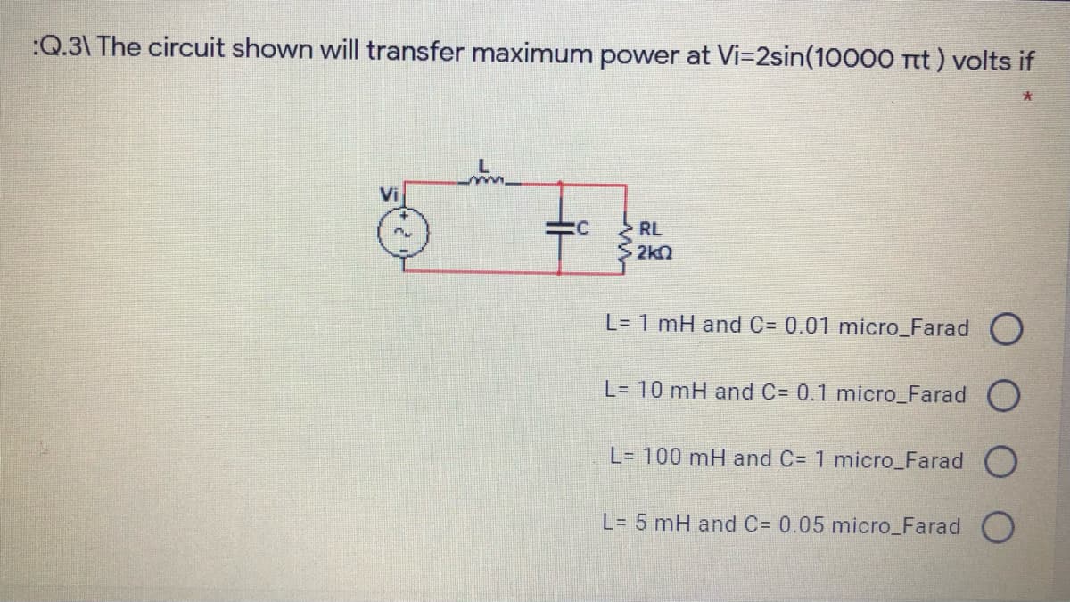 :Q.3\ The circuit shown will transfer maximum power at Vi=2sin(10000 Ttt ) volts if
Vi
RL
2k2
L= 1 mH and C= 0.01 micro_Farad O
L= 10 mH and C= 0.1 micro_Farad O
L= 100 mH and C= 1 micro_Farad O
L= 5 mH and C= 0.05 micro_Farad O
