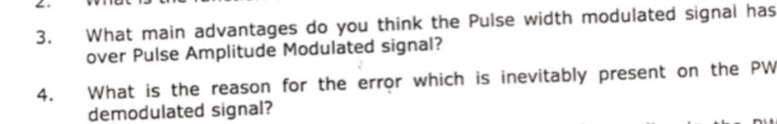 2.
What main advantages do you think the Pulse width modulated signal has
over Pulse Amplitude Modulated signal?
3.
What is the reason for the error which is inevitably present on the PW
demodulated signal?
4.
