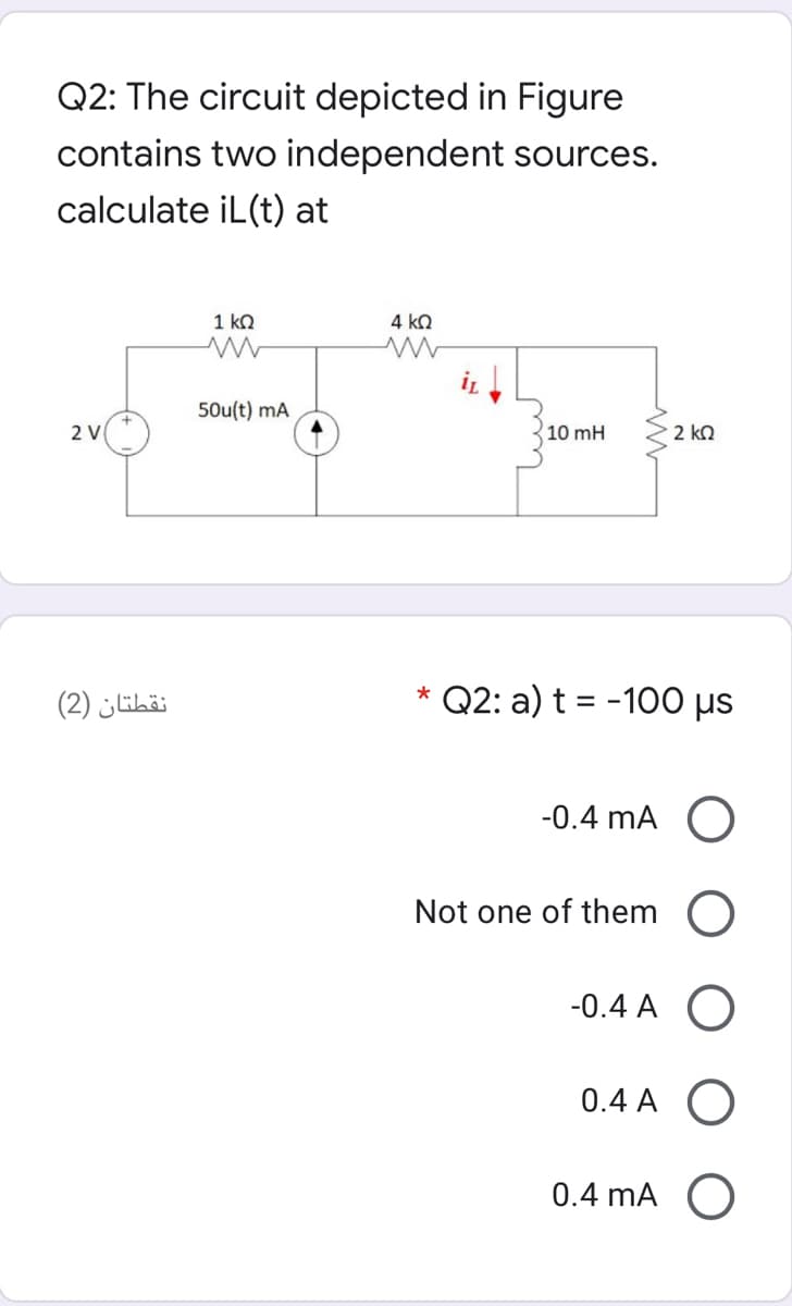 Q2: The circuit depicted in Figure
contains two independent sources.
calculate iL(t) at
1 kO
4 ko
50u(t) mA
2 V
10 mH
2 ko
نقطتان )2(
* Q2: a) t = -100 µs
-0.4 mA O
Not one of them O
-0.4 A O
0.4 A
0.4 mA O
