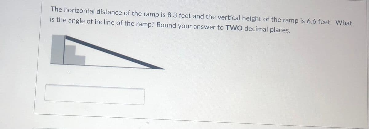 The horizontal distance of the ramp is 8.3 feet and the vertical height of the ramp is 6.6 feet. What
is the angle of incline of the ramp? Round your answer to TWO decimal places.
