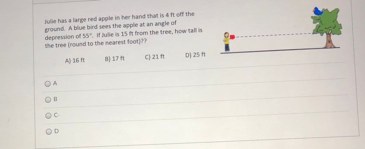 Julie has a large red apple in her hand that is 4 ft off the
ground. A blue bird sees the apple at an angle of
depression of 55°. If Julie is 15 ft from the tree, how tall is
the tree (round to the nearest foot)??
A) 16 ft
B) 17 ft
C) 21 ft
D) 25 ft
O A
В
C
