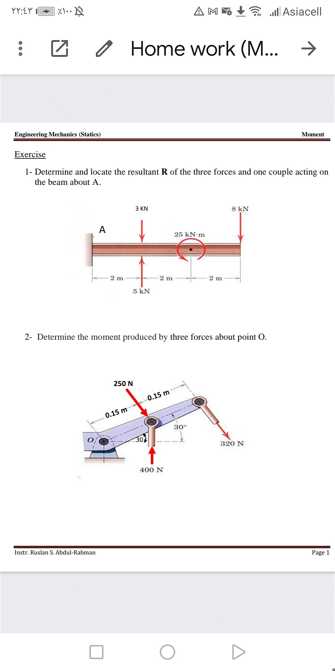 A ME
a all Asiacell
Home work (M...
Engineering Mechanics (Statics)
Moment
Exercise
1- Determine and locate the resultant R of the three forces and one couple acting on
the beam about A.
З KN
8 kN
A
25 kN·m
2 m
2 m
2 m
5 kN
2- Determine the moment produced by three forces about point O.
250 N
0.15 m
0.15 m
30°
320 N
400 N
Instr. Ruslan S. Abdul-Rahman
Page 1
