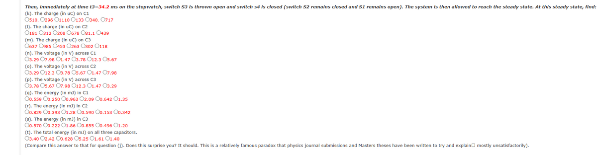 Then, immediately at time t3=34.2 ms on the stopwatch, switch S3 is thrown open and switch 54 is closed (switch S2 remains closed and S1 remains open). The system is then allowed to reach the steady state. At this steady state, find:
(k). The charge (in uC) on C1
O510. 0296 01110 0133 0340. 0717
(I). The charge (in uC) on C2
0181 0312 0208 0678 081.1 0439
(m). The charge (in uC) on C3
0637 0985 0453 0263 0302 0118
(n). The voltage (in V) across C1
03.29 07.98 01.47 O3.78 O12.3 O5.67
(o). The voltage (in V) across C2
03.29 012.3 03.78 05.67 O1.47 07.98
(p). The voltage (in V) across C3
03.78 05.67 07.98 O12.3 O1.47 03.29
(q). The energy (in mJ) in C1
O0.559 00.250 00.963 O2.09 O0.642 01.35
(r). The energy (in mJ) in C2
O0.829 00.393 01.28
0.590 O0.153 00.342
(s). The energy (in mJ) in C3
O0.570 00.222 01.86 O0.855 00.496 01.20
(t). The total energy (in mJ) on all three capacitors.
03.40 02.42 00.628 05.25 O1.61 O1.40
(Compare this answer to that for question (j). Does this surprise you? It should. This is a relatively famous paradox that physics journal submissions and Masters theses have been written to try and explain mostly unsatisfactorily).