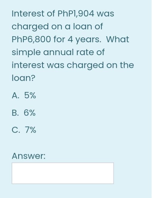 Interest of PhP1,904 was
charged on a loan of
PHP6,800 for 4 years. What
simple annual rate of
interest was charged on the
loan?
A. 5%
В. 6%
С. 7%
Answer:
