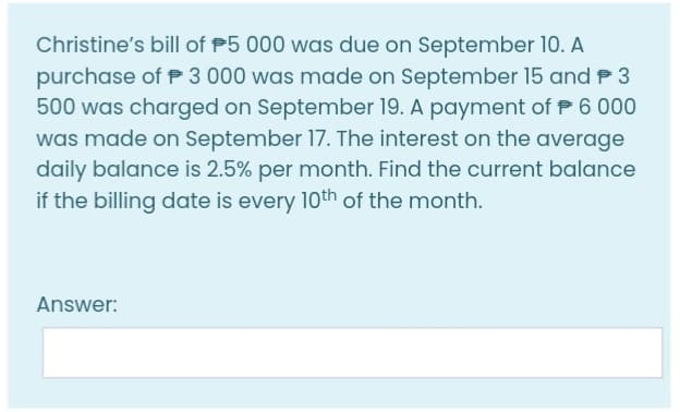 Christine's bill of P5 000 was due on September 10. A
purchase of P 3 000 was made on September 15 and P 3
500 was charged on September 19. A payment of P 6 000
was made on September 17. The interest on the average
daily balance is 2.5% per month. Find the current balance
if the billing date is every 10th of the month.
Answer:
